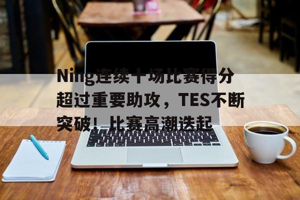 关于Ning连续十场比赛得分超过重要助攻，TES不断突破！比赛高潮迭起的信息-开云登录入口