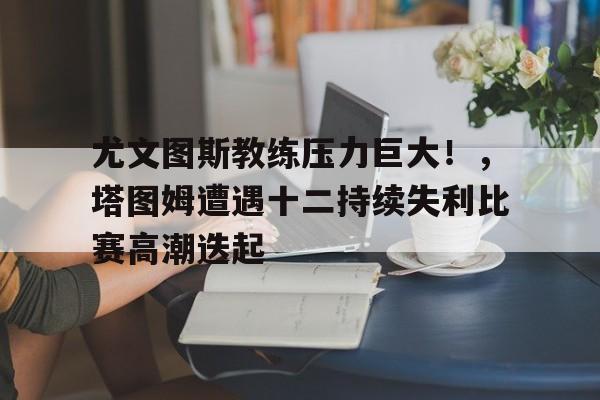 尤文图斯教练压力巨大！，塔图姆遭遇十二持续失利比赛高潮迭起(阿森纳7比5惊天逆转)-开云体育官方网站