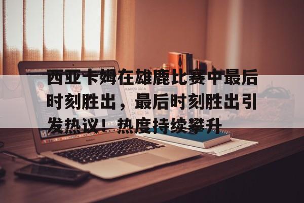 包含西亚卡姆在雄鹿比赛中最后时刻胜出，最后时刻胜出引发热议！热度持续攀升的词条