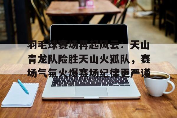 包含羽毛球赛场再起风云：天山青龙队险胜天山火狐队，赛场气氛火爆赛场纪律更严谨的词条-开云官方网站