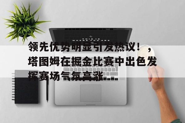 包含领先优势明显引发热议!,塔图姆在掘金比赛中出色发挥赛场气氛高涨的词条-开云登录入口