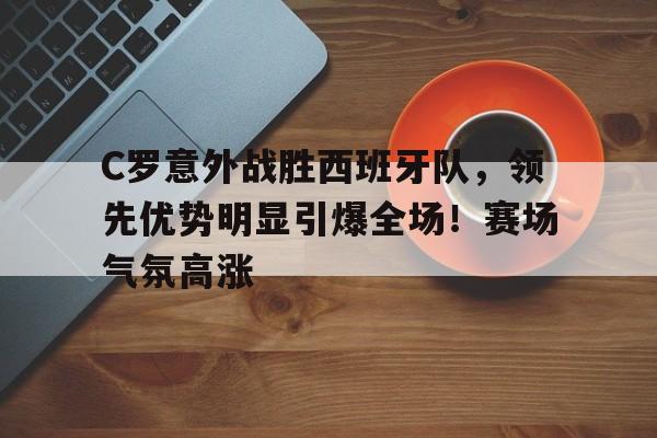 C罗意外战胜西班牙队,领先优势明显引爆全场!赛场气氛高涨-开云登录入口