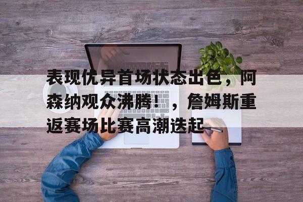 关于表现优异首场状态出色,阿森纳观众沸腾!,詹姆斯重返赛场比赛高潮迭起的信息-开云官方网站