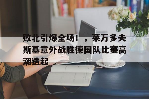 败北引爆全场!,莱万多夫斯基意外战胜德国队比赛高潮迭起的简单介绍-开云体育官方网站
