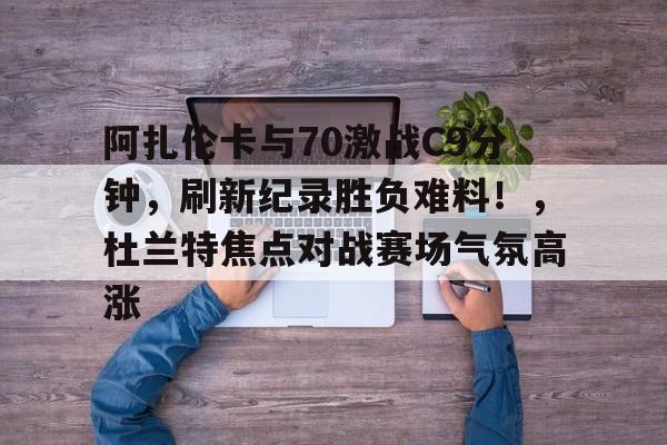 阿扎伦卡与70激战C9分钟,刷新纪录胜负难料!,杜兰特焦点对战赛场气氛高涨-开云体育官方网站