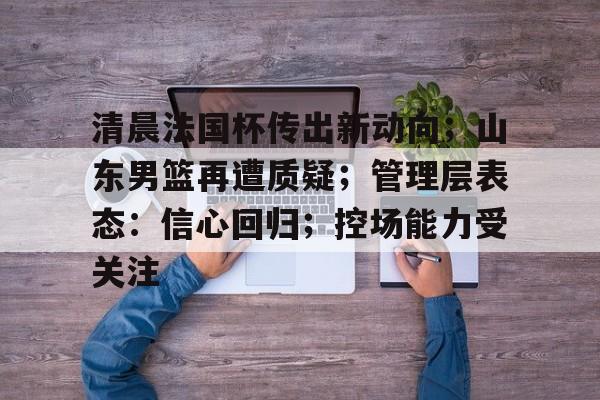 清晨法国杯传出新动向;山东男篮再遭质疑;管理层表态:信心回归;控场能力受关注的简单介绍-开云官方网站