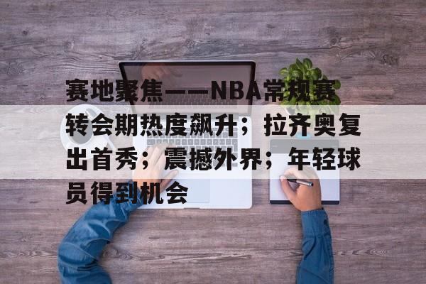 赛地聚焦——NBA常规赛转会期热度飙升;拉齐奥复出首秀;震撼外界;年轻球员得到机会的简单介绍 赛地聚焦——NBA常规赛转会期热度飙升;拉齐奥复出首秀;震撼外界;年轻球员得到机会的简单介绍