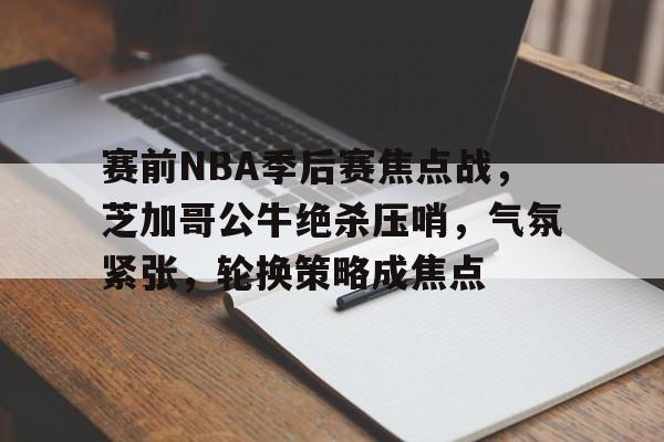关于赛前NBA季后赛焦点战，芝加哥公牛绝杀压哨，气氛紧张，轮换策略成焦点的信息-开云体育官方网站